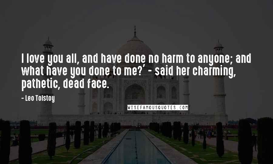 Leo Tolstoy Quotes: I love you all, and have done no harm to anyone; and what have you done to me?' - said her charming, pathetic, dead face.