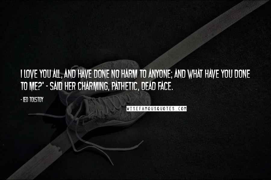 Leo Tolstoy Quotes: I love you all, and have done no harm to anyone; and what have you done to me?' - said her charming, pathetic, dead face.