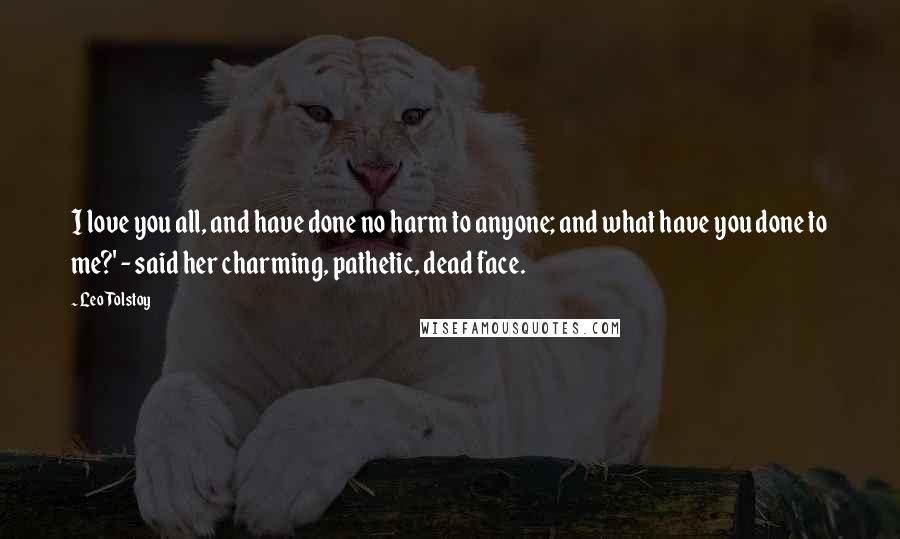 Leo Tolstoy Quotes: I love you all, and have done no harm to anyone; and what have you done to me?' - said her charming, pathetic, dead face.