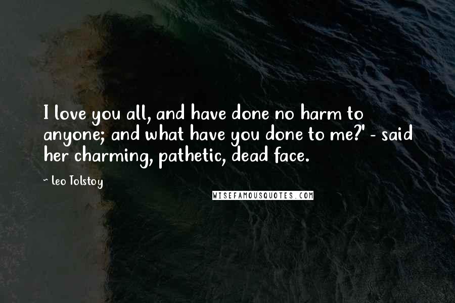 Leo Tolstoy Quotes: I love you all, and have done no harm to anyone; and what have you done to me?' - said her charming, pathetic, dead face.