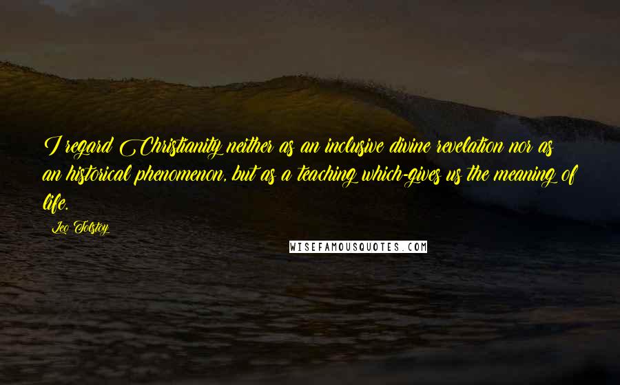 Leo Tolstoy Quotes: I regard Christianity neither as an inclusive divine revelation nor as an historical phenomenon, but as a teaching which-gives us the meaning of life.