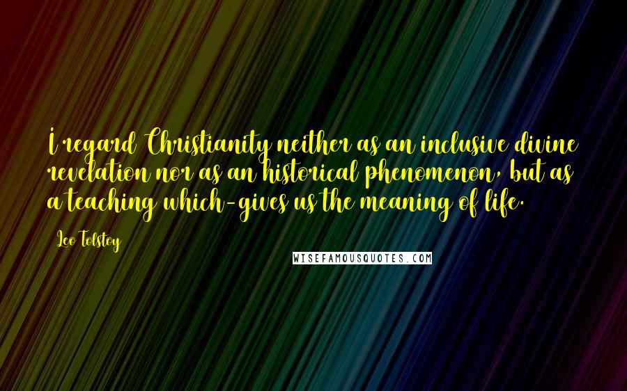 Leo Tolstoy Quotes: I regard Christianity neither as an inclusive divine revelation nor as an historical phenomenon, but as a teaching which-gives us the meaning of life.