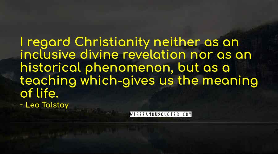 Leo Tolstoy Quotes: I regard Christianity neither as an inclusive divine revelation nor as an historical phenomenon, but as a teaching which-gives us the meaning of life.