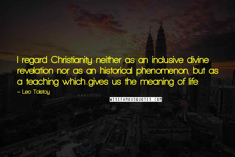 Leo Tolstoy Quotes: I regard Christianity neither as an inclusive divine revelation nor as an historical phenomenon, but as a teaching which-gives us the meaning of life.