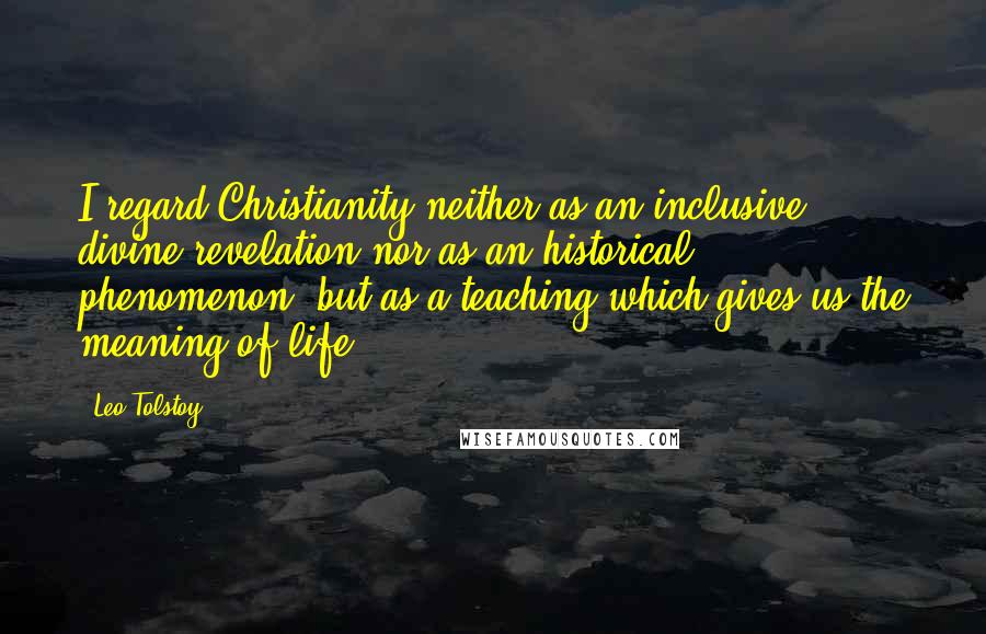Leo Tolstoy Quotes: I regard Christianity neither as an inclusive divine revelation nor as an historical phenomenon, but as a teaching which-gives us the meaning of life.