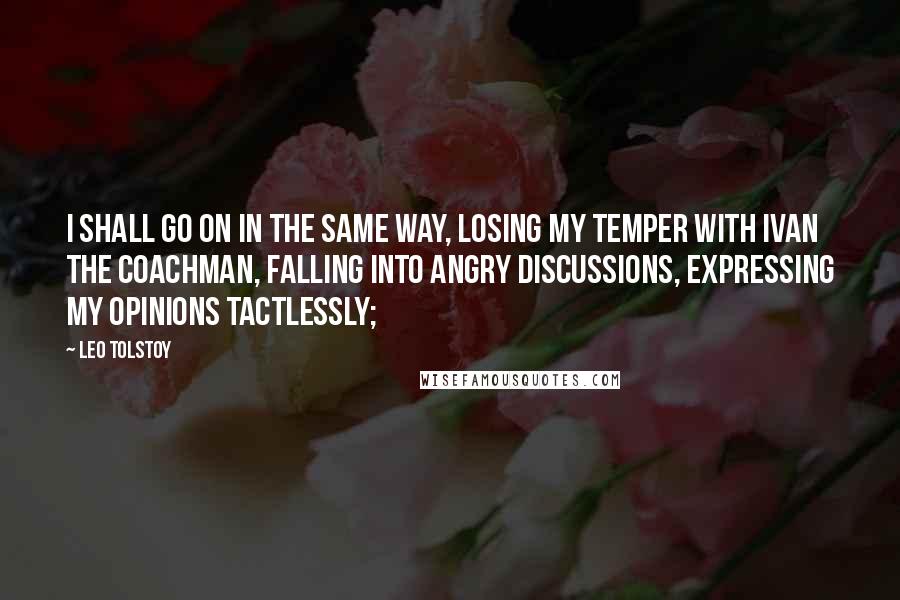 Leo Tolstoy Quotes: I shall go on in the same way, losing my temper with Ivan the coachman, falling into angry discussions, expressing my opinions tactlessly;