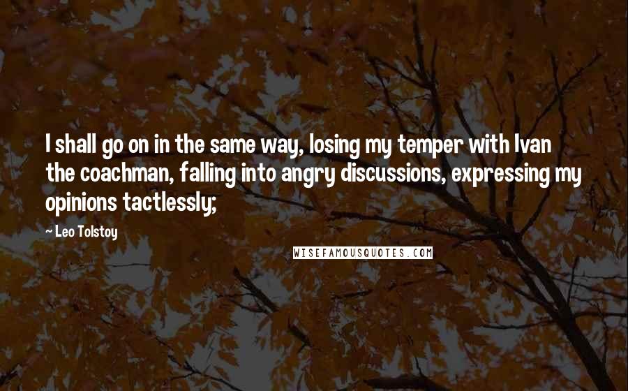 Leo Tolstoy Quotes: I shall go on in the same way, losing my temper with Ivan the coachman, falling into angry discussions, expressing my opinions tactlessly;