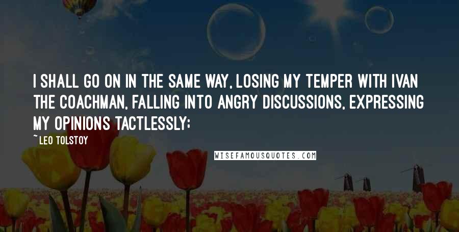 Leo Tolstoy Quotes: I shall go on in the same way, losing my temper with Ivan the coachman, falling into angry discussions, expressing my opinions tactlessly;
