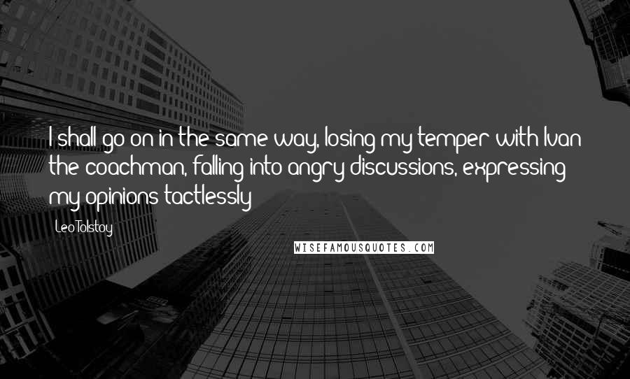 Leo Tolstoy Quotes: I shall go on in the same way, losing my temper with Ivan the coachman, falling into angry discussions, expressing my opinions tactlessly;