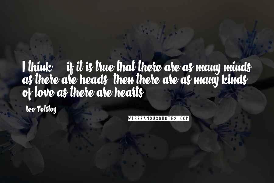 Leo Tolstoy Quotes: I think ... if it is true that there are as many minds as there are heads, then there are as many kinds of love as there are hearts.