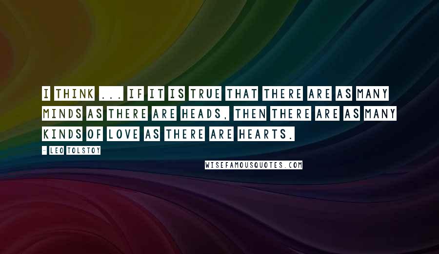 Leo Tolstoy Quotes: I think ... if it is true that there are as many minds as there are heads, then there are as many kinds of love as there are hearts.