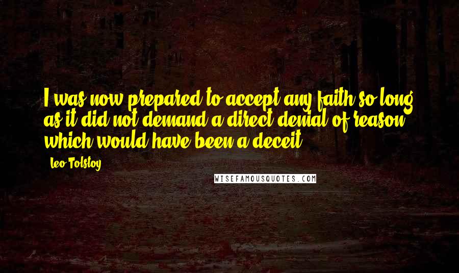 Leo Tolstoy Quotes: I was now prepared to accept any faith so long as it did not demand a direct denial of reason, which would have been a deceit.