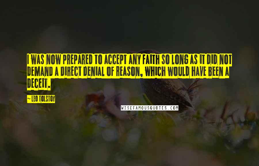 Leo Tolstoy Quotes: I was now prepared to accept any faith so long as it did not demand a direct denial of reason, which would have been a deceit.