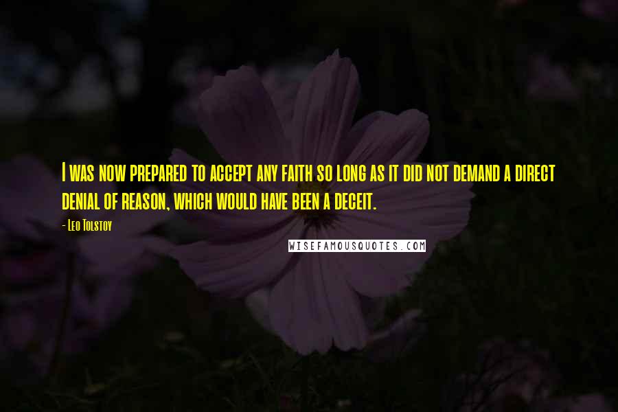 Leo Tolstoy Quotes: I was now prepared to accept any faith so long as it did not demand a direct denial of reason, which would have been a deceit.