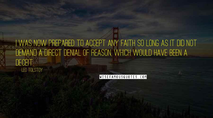 Leo Tolstoy Quotes: I was now prepared to accept any faith so long as it did not demand a direct denial of reason, which would have been a deceit.