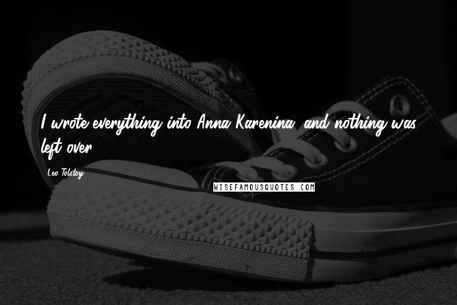 Leo Tolstoy Quotes: I wrote everything into Anna Karenina, and nothing was left over.