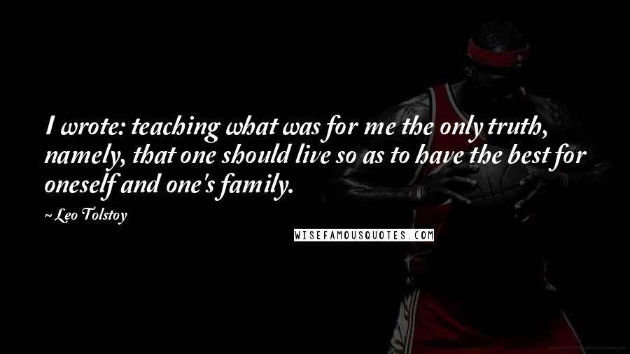 Leo Tolstoy Quotes: I wrote: teaching what was for me the only truth, namely, that one should live so as to have the best for oneself and one's family.