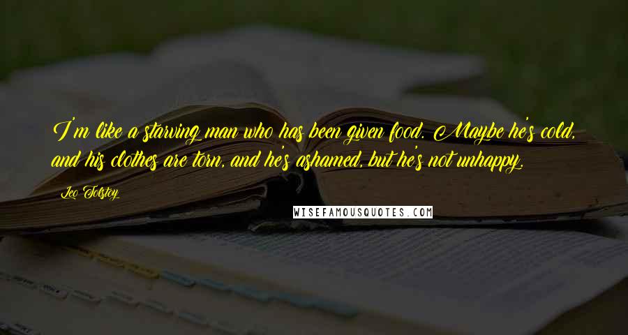 Leo Tolstoy Quotes: I'm like a starving man who has been given food. Maybe he's cold, and his clothes are torn, and he's ashamed, but he's not unhappy.