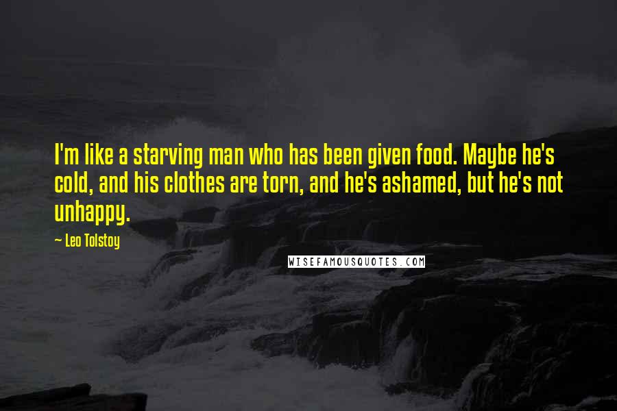 Leo Tolstoy Quotes: I'm like a starving man who has been given food. Maybe he's cold, and his clothes are torn, and he's ashamed, but he's not unhappy.