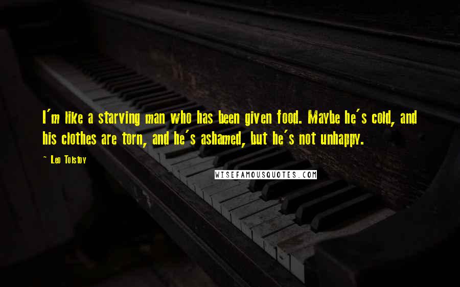 Leo Tolstoy Quotes: I'm like a starving man who has been given food. Maybe he's cold, and his clothes are torn, and he's ashamed, but he's not unhappy.