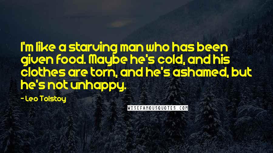 Leo Tolstoy Quotes: I'm like a starving man who has been given food. Maybe he's cold, and his clothes are torn, and he's ashamed, but he's not unhappy.