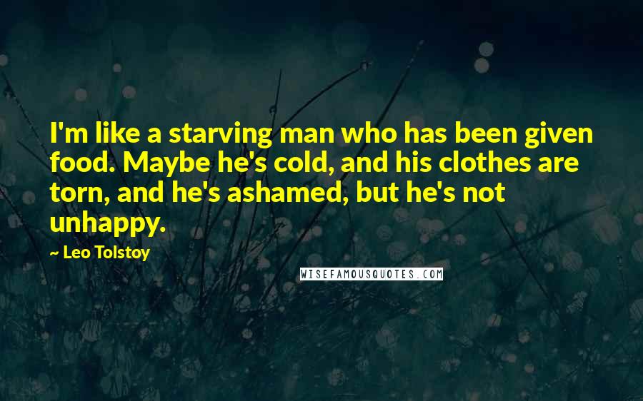 Leo Tolstoy Quotes: I'm like a starving man who has been given food. Maybe he's cold, and his clothes are torn, and he's ashamed, but he's not unhappy.