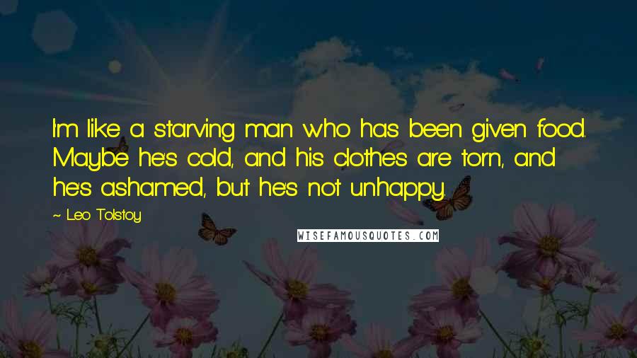 Leo Tolstoy Quotes: I'm like a starving man who has been given food. Maybe he's cold, and his clothes are torn, and he's ashamed, but he's not unhappy.