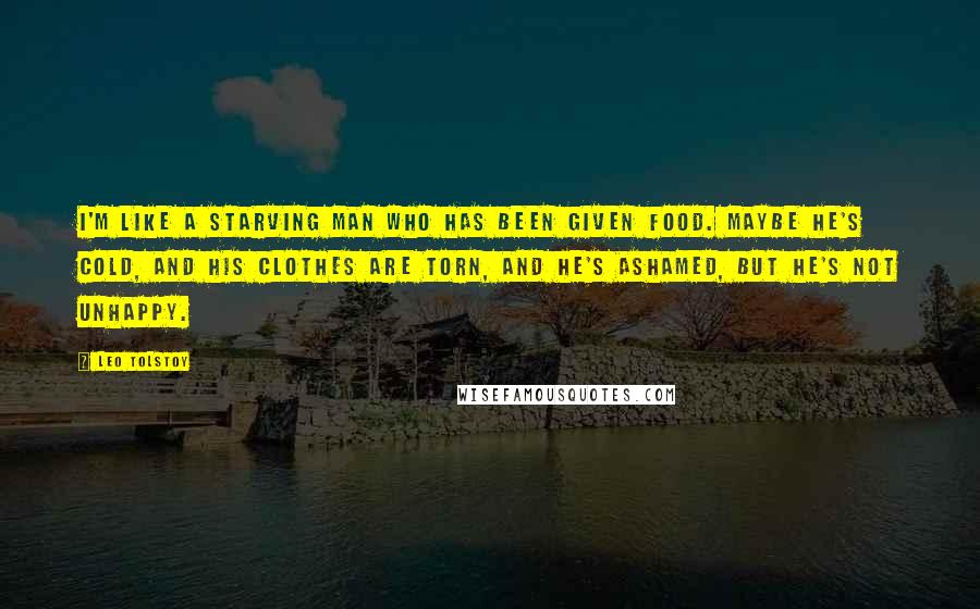 Leo Tolstoy Quotes: I'm like a starving man who has been given food. Maybe he's cold, and his clothes are torn, and he's ashamed, but he's not unhappy.