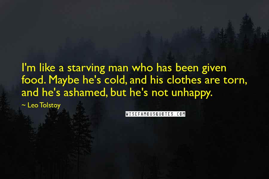 Leo Tolstoy Quotes: I'm like a starving man who has been given food. Maybe he's cold, and his clothes are torn, and he's ashamed, but he's not unhappy.