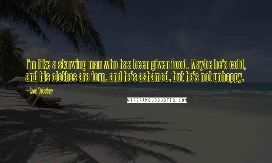 Leo Tolstoy Quotes: I'm like a starving man who has been given food. Maybe he's cold, and his clothes are torn, and he's ashamed, but he's not unhappy.