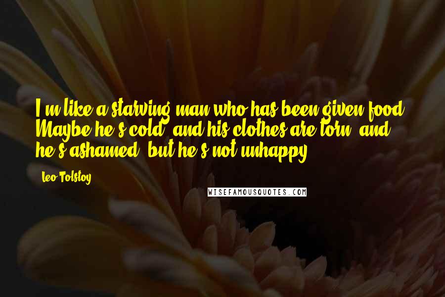 Leo Tolstoy Quotes: I'm like a starving man who has been given food. Maybe he's cold, and his clothes are torn, and he's ashamed, but he's not unhappy.