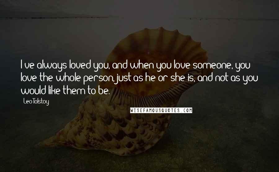 Leo Tolstoy Quotes: I've always loved you, and when you love someone, you love the whole person, just as he or she is, and not as you would like them to be.