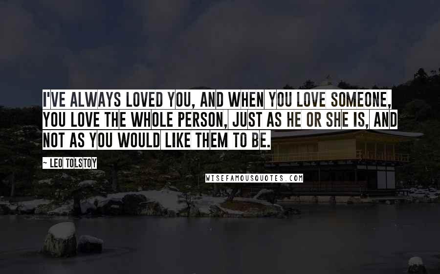 Leo Tolstoy Quotes: I've always loved you, and when you love someone, you love the whole person, just as he or she is, and not as you would like them to be.