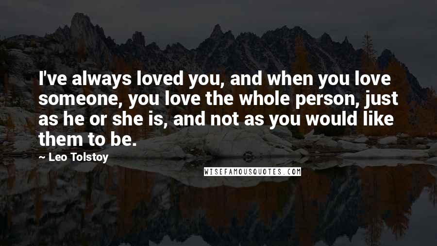 Leo Tolstoy Quotes: I've always loved you, and when you love someone, you love the whole person, just as he or she is, and not as you would like them to be.