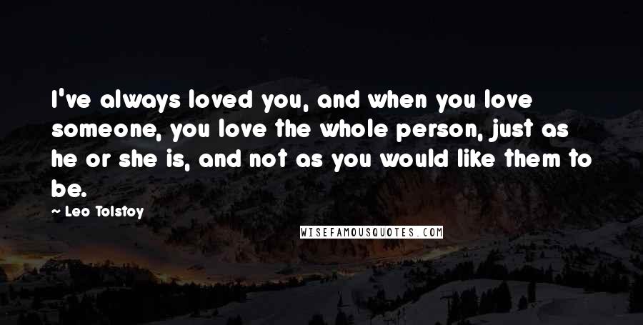 Leo Tolstoy Quotes: I've always loved you, and when you love someone, you love the whole person, just as he or she is, and not as you would like them to be.