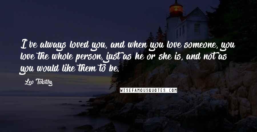 Leo Tolstoy Quotes: I've always loved you, and when you love someone, you love the whole person, just as he or she is, and not as you would like them to be.