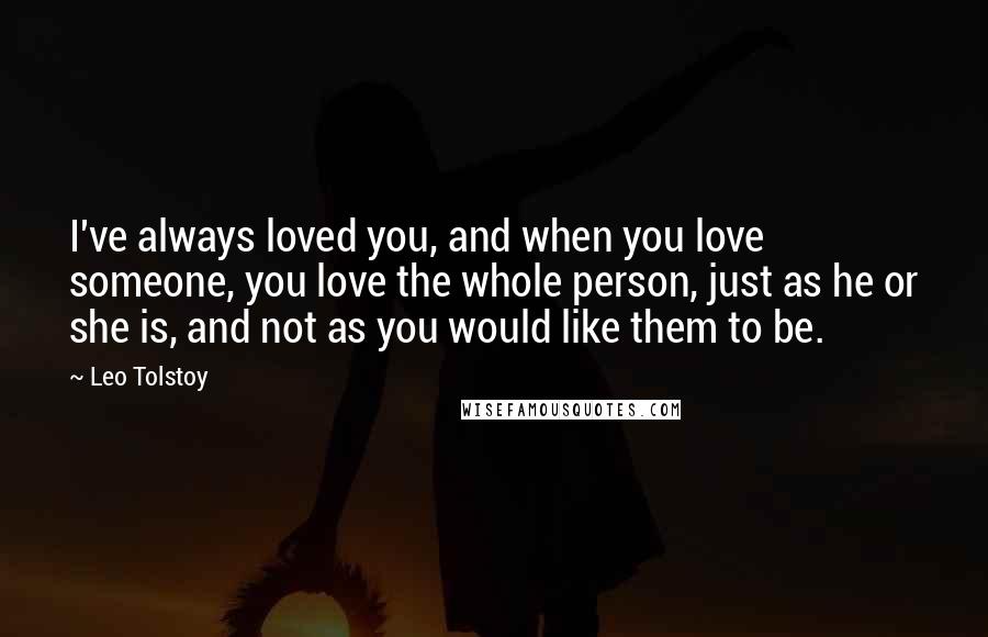 Leo Tolstoy Quotes: I've always loved you, and when you love someone, you love the whole person, just as he or she is, and not as you would like them to be.