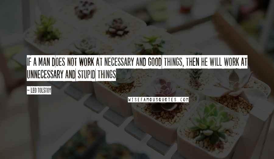 Leo Tolstoy Quotes: If a man does not work at necessary and good things, then he will work at unnecessary and stupid things