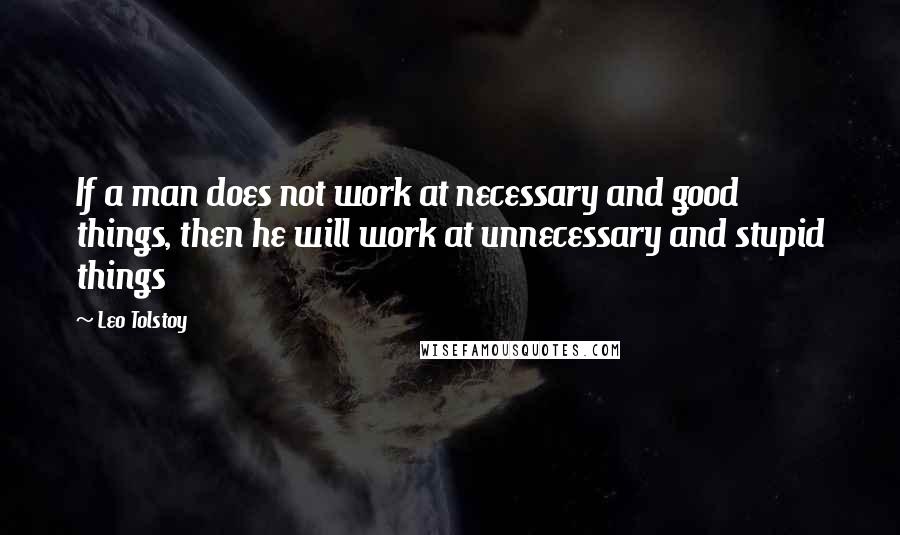 Leo Tolstoy Quotes: If a man does not work at necessary and good things, then he will work at unnecessary and stupid things