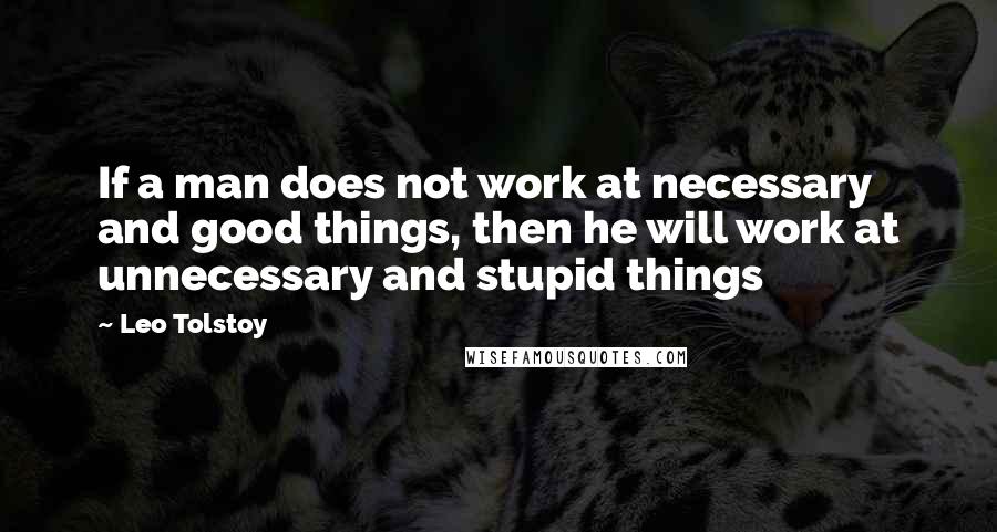 Leo Tolstoy Quotes: If a man does not work at necessary and good things, then he will work at unnecessary and stupid things