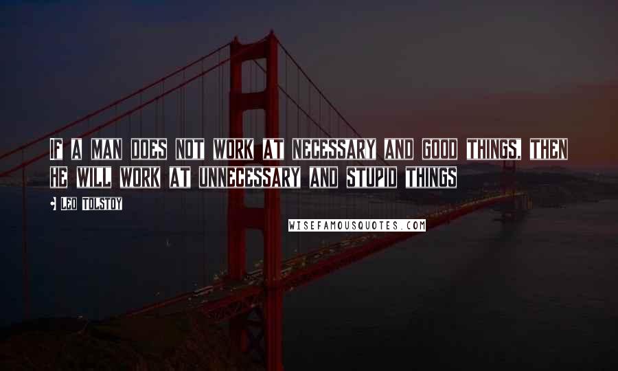 Leo Tolstoy Quotes: If a man does not work at necessary and good things, then he will work at unnecessary and stupid things