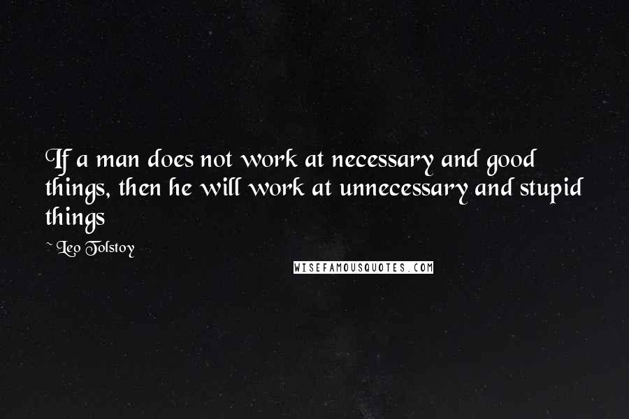 Leo Tolstoy Quotes: If a man does not work at necessary and good things, then he will work at unnecessary and stupid things