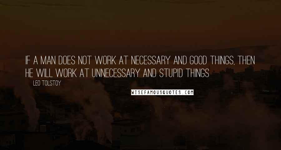 Leo Tolstoy Quotes: If a man does not work at necessary and good things, then he will work at unnecessary and stupid things