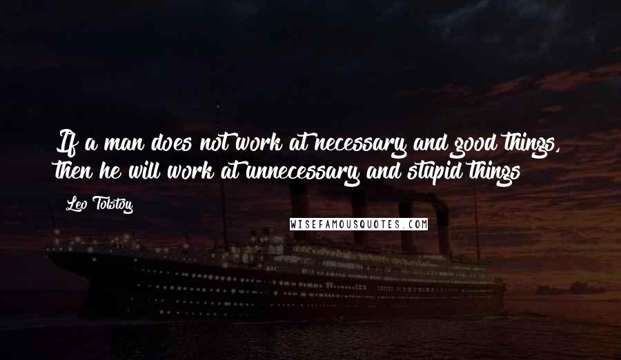 Leo Tolstoy Quotes: If a man does not work at necessary and good things, then he will work at unnecessary and stupid things