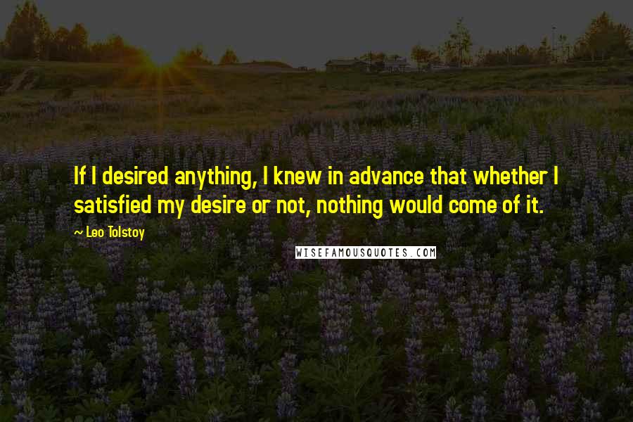 Leo Tolstoy Quotes: If I desired anything, I knew in advance that whether I satisfied my desire or not, nothing would come of it.