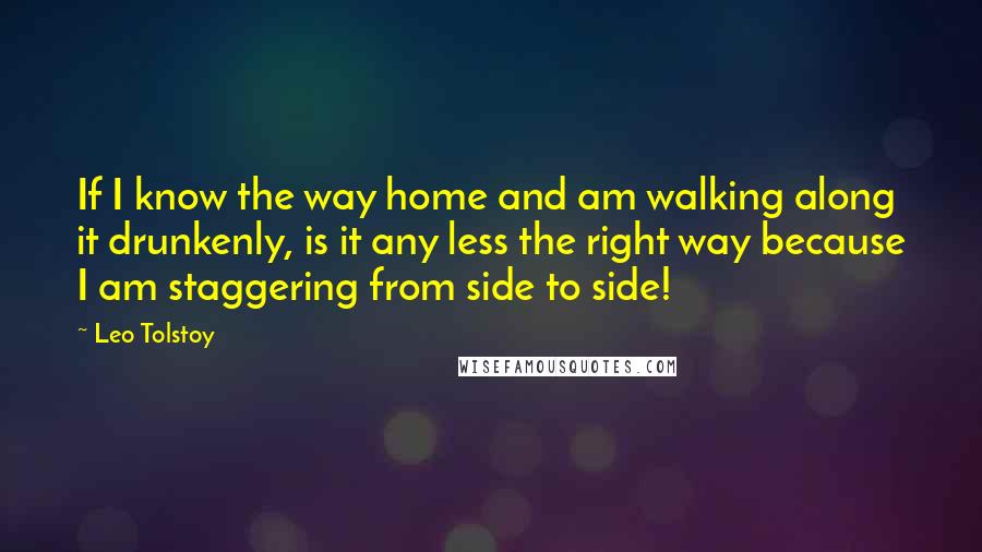 Leo Tolstoy Quotes: If I know the way home and am walking along it drunkenly, is it any less the right way because I am staggering from side to side!