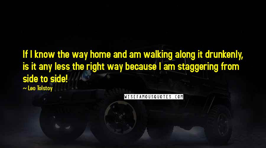 Leo Tolstoy Quotes: If I know the way home and am walking along it drunkenly, is it any less the right way because I am staggering from side to side!