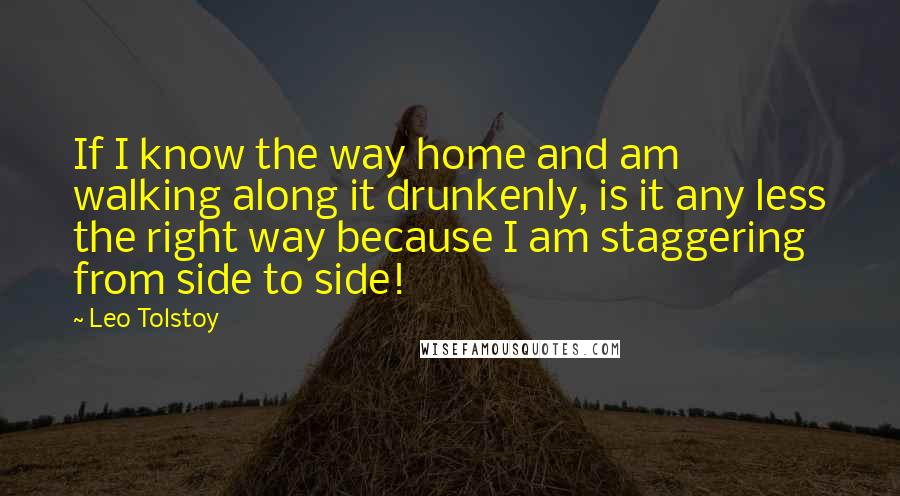 Leo Tolstoy Quotes: If I know the way home and am walking along it drunkenly, is it any less the right way because I am staggering from side to side!