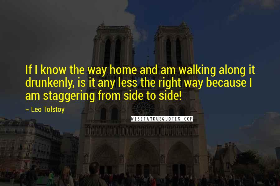 Leo Tolstoy Quotes: If I know the way home and am walking along it drunkenly, is it any less the right way because I am staggering from side to side!