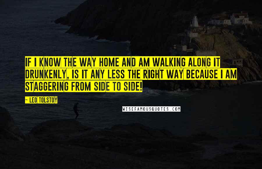 Leo Tolstoy Quotes: If I know the way home and am walking along it drunkenly, is it any less the right way because I am staggering from side to side!